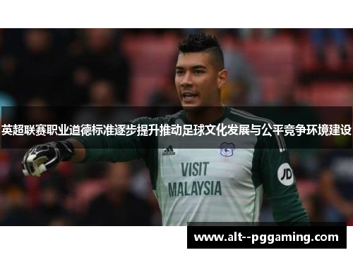 英超联赛职业道德标准逐步提升推动足球文化发展与公平竞争环境建设
