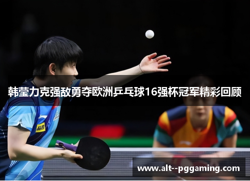 韩莹力克强敌勇夺欧洲乒乓球16强杯冠军精彩回顾