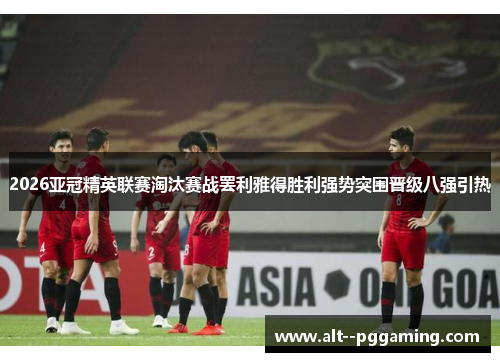 2026亚冠精英联赛淘汰赛战罢利雅得胜利强势突围晋级八强引热
