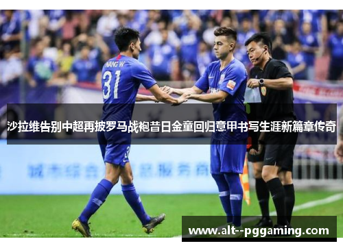 沙拉维告别中超再披罗马战袍昔日金童回归意甲书写生涯新篇章传奇